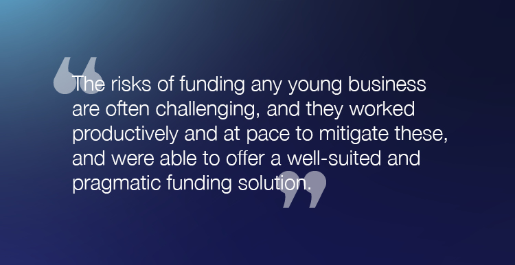 "The risks of funding any young business are often challenging, and they worked productively and at pace to mitigate these, and were able to offer a well-suited and pragmatic funding solution."