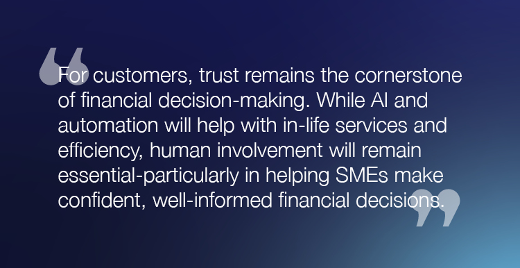 “For customers, trust remains the cornerstone of financial decision-making. While AI and automation will help with in-life services and efficiency, human involvement will remain essential-particularly in helping SMEs make confident, well informed financial decisions."