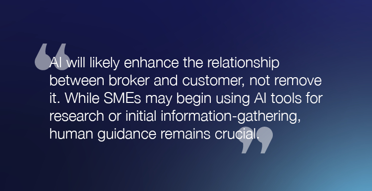 "AI will likely enhance the relationship between broker and customer, not remove it. While SMEs may begin using AI tools for research or initial information-gathering, human guidance remains crucial."